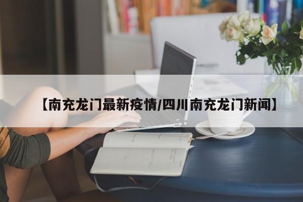 【南充龙门最新疫情/四川南充龙门新闻】