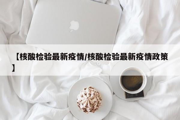 【核酸检验最新疫情/核酸检验最新疫情政策】
