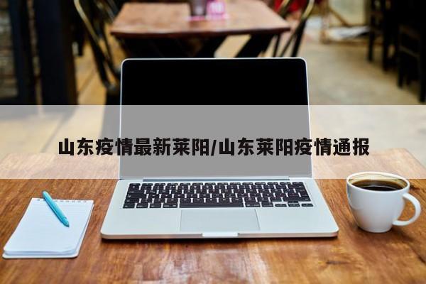 山东疫情最新莱阳/山东莱阳疫情通报