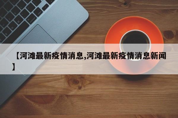 【河滩最新疫情消息,河滩最新疫情消息新闻】