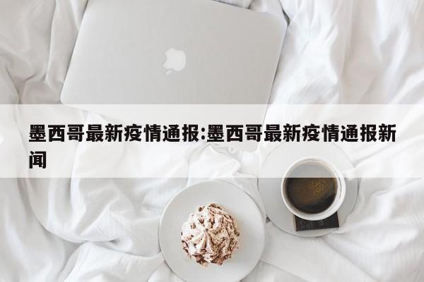 墨西哥最新疫情通报:墨西哥最新疫情通报新闻