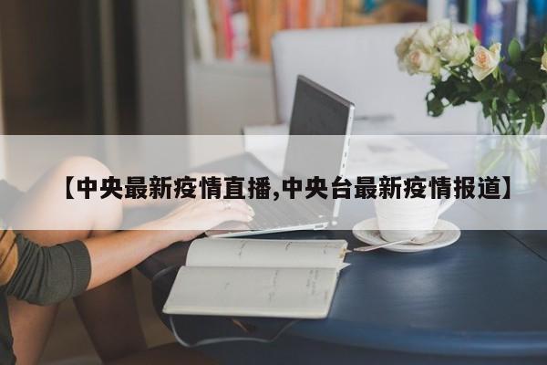 【中央最新疫情直播,中央台最新疫情报道】