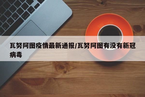 瓦努阿图疫情最新通报/瓦努阿图有没有新冠病毒