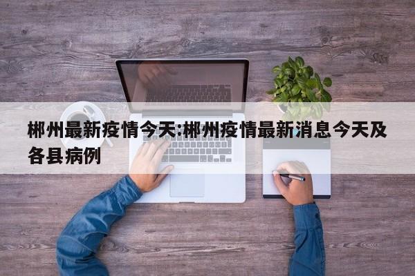 郴州最新疫情今天:郴州疫情最新消息今天及各县病例