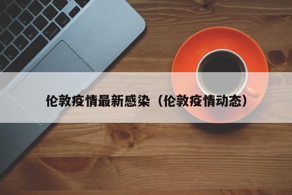 伦敦疫情最新感染（伦敦疫情动态）