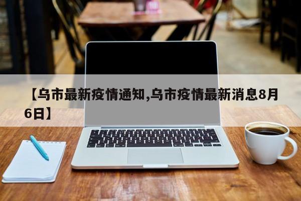 【乌市最新疫情通知,乌市疫情最新消息8月6日】