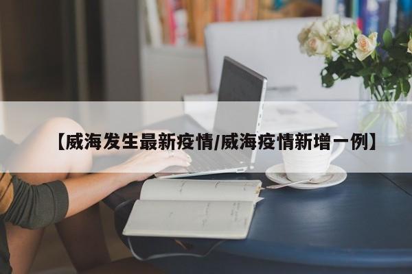 【威海发生最新疫情/威海疫情新增一例】