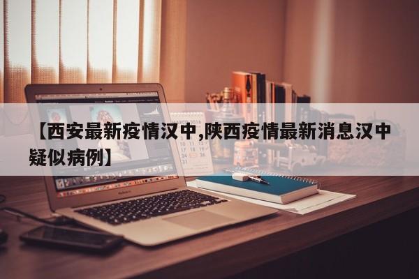 【西安最新疫情汉中,陕西疫情最新消息汉中疑似病例】