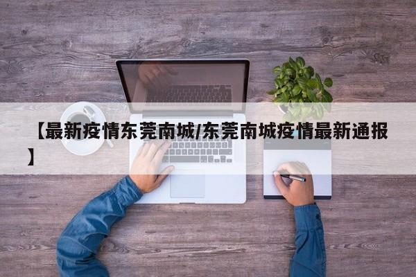 【最新疫情东莞南城/东莞南城疫情最新通报】