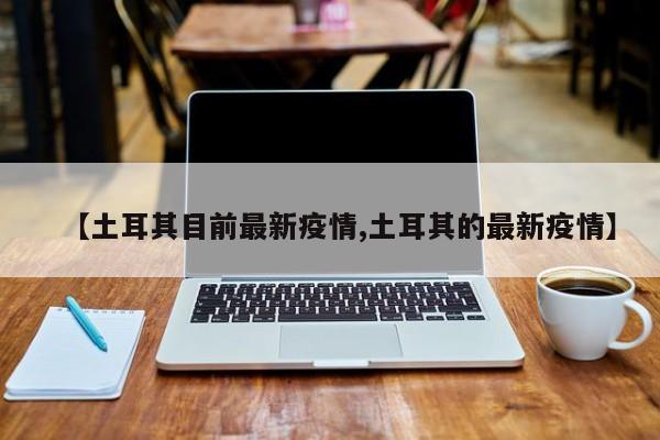 【土耳其目前最新疫情,土耳其的最新疫情】