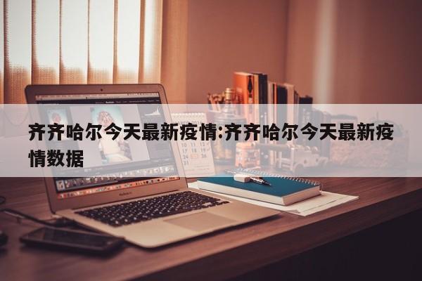 齐齐哈尔今天最新疫情:齐齐哈尔今天最新疫情数据