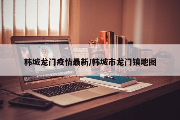 韩城龙门疫情最新/韩城市龙门镇地图