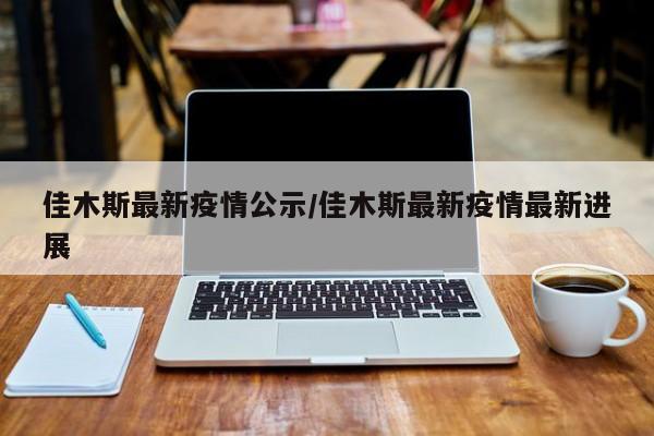佳木斯最新疫情公示/佳木斯最新疫情最新进展