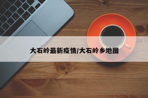 大石岭最新疫情/大石岭乡地图