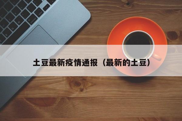 土豆最新疫情通报（最新的土豆）