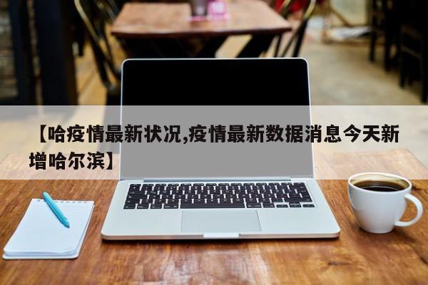【哈疫情最新状况,疫情最新数据消息今天新增哈尔滨】