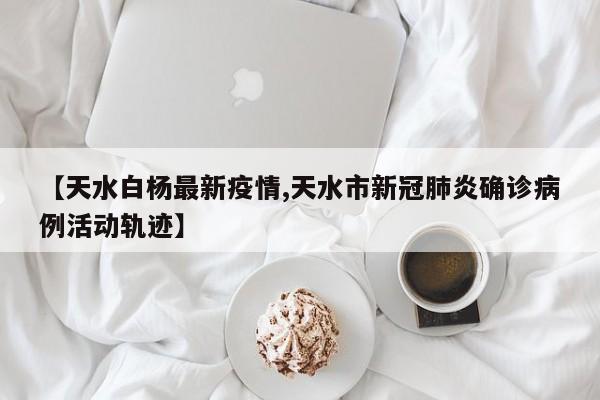 【天水白杨最新疫情,天水市新冠肺炎确诊病例活动轨迹】