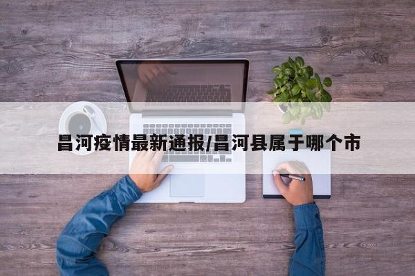 昌河疫情最新通报/昌河县属于哪个市