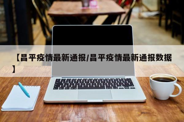 【昌平疫情最新通报/昌平疫情最新通报数据】