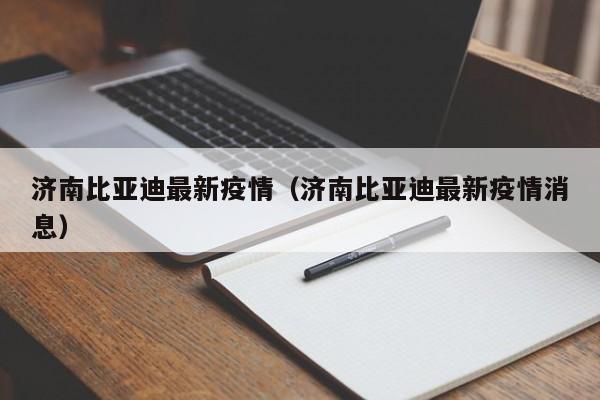 济南比亚迪最新疫情（济南比亚迪最新疫情消息）