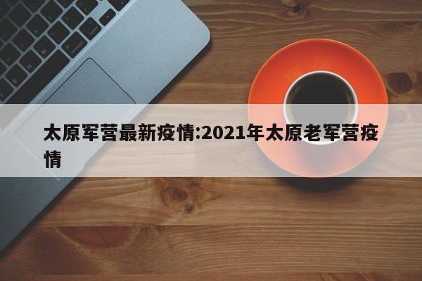 太原军营最新疫情:2021年太原老军营疫情
