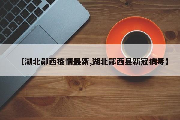 【湖北郧西疫情最新,湖北郧西县新冠病毒】