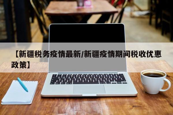 【新疆税务疫情最新/新疆疫情期间税收优惠政策】