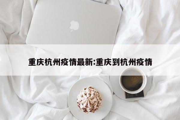 重庆杭州疫情最新:重庆到杭州疫情