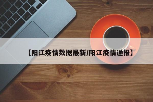 【阳江疫情数据最新/阳江疫情通报】