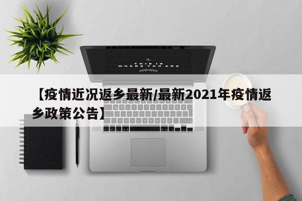 【疫情近况返乡最新/最新2021年疫情返乡政策公告】