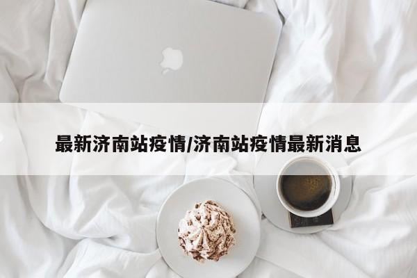 最新济南站疫情/济南站疫情最新消息