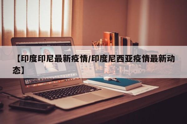 【印度印尼最新疫情/印度尼西亚疫情最新动态】