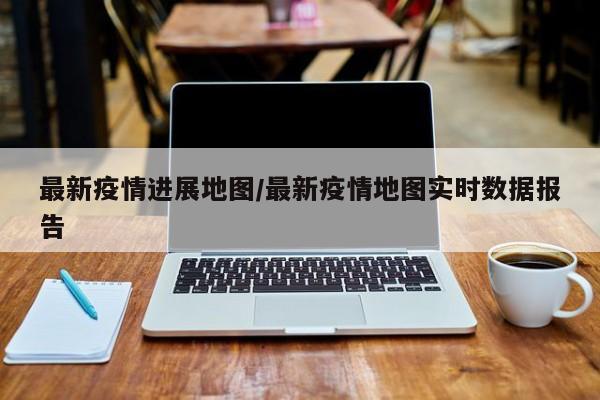 最新疫情进展地图/最新疫情地图实时数据报告
