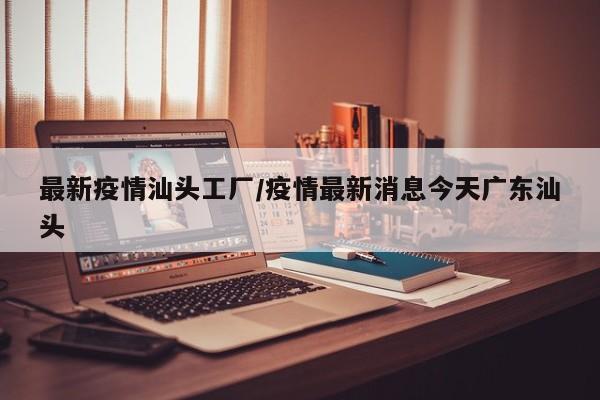 最新疫情汕头工厂/疫情最新消息今天广东汕头