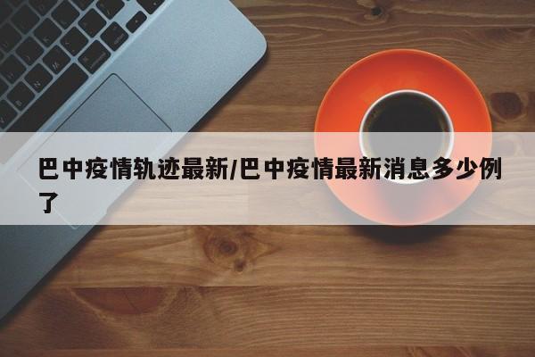 巴中疫情轨迹最新/巴中疫情最新消息多少例了