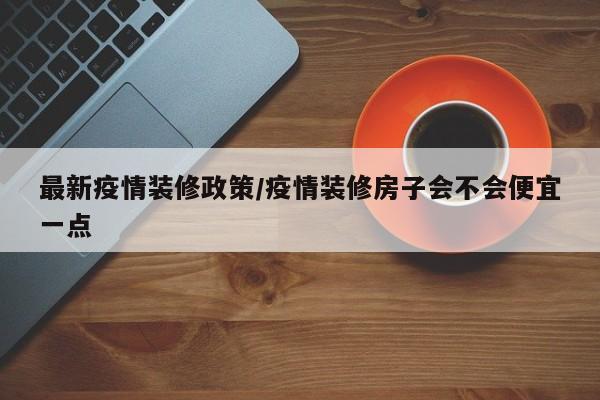 最新疫情装修政策/疫情装修房子会不会便宜一点