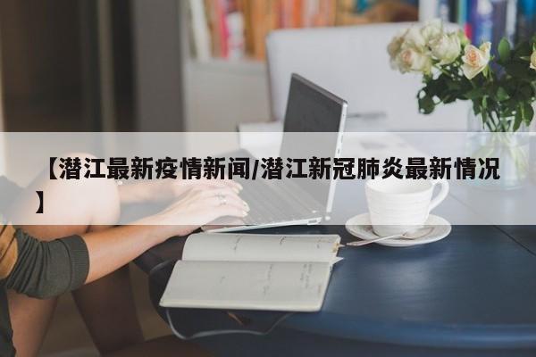 【潜江最新疫情新闻/潜江新冠肺炎最新情况】