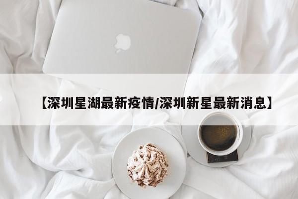 【深圳星湖最新疫情/深圳新星最新消息】