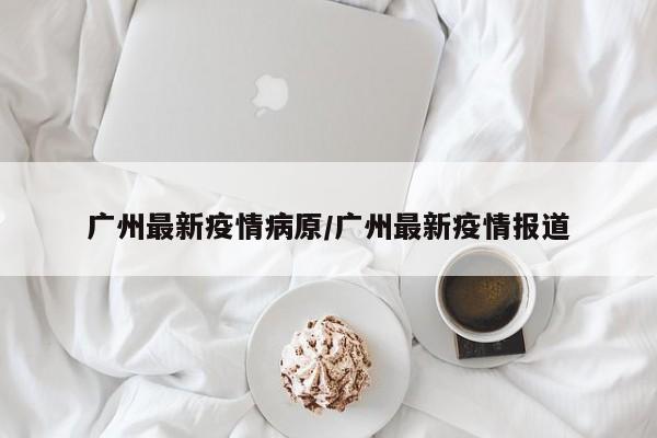 广州最新疫情病原/广州最新疫情报道