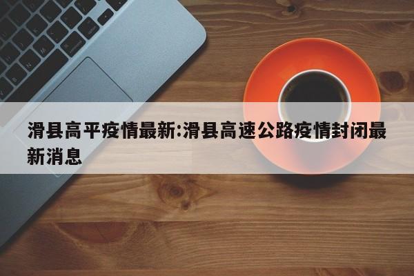 滑县高平疫情最新:滑县高速公路疫情封闭最新消息