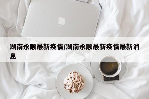 湖南永顺最新疫情/湖南永顺最新疫情最新消息