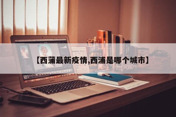 【西蒲最新疫情,西浦是哪个城市】