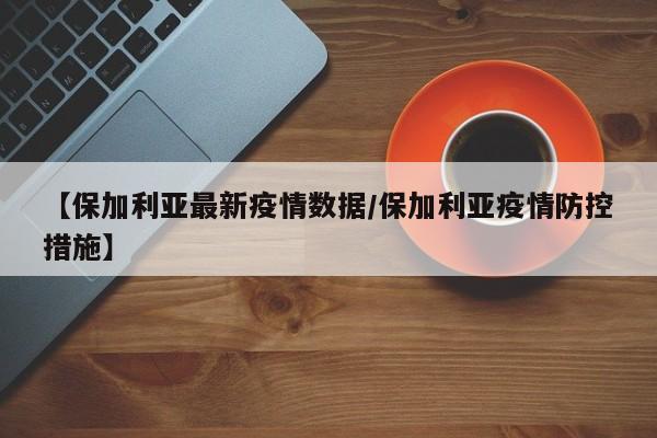 【保加利亚最新疫情数据/保加利亚疫情防控措施】