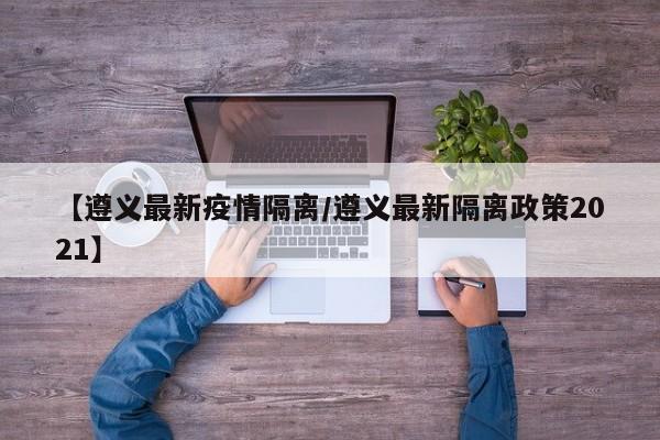【遵义最新疫情隔离/遵义最新隔离政策2021】