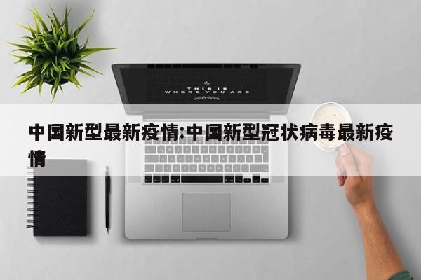 中国新型最新疫情:中国新型冠状病毒最新疫情