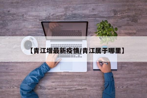 【青江堰最新疫情/青江属于哪里】