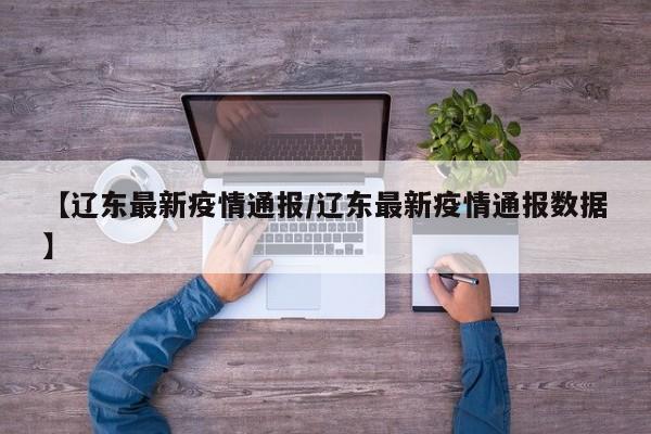 【辽东最新疫情通报/辽东最新疫情通报数据】