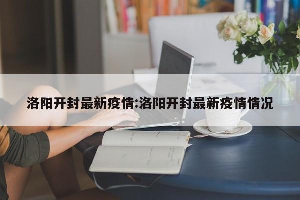 洛阳开封最新疫情:洛阳开封最新疫情情况