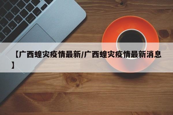 【广西蝗灾疫情最新/广西蝗灾疫情最新消息】