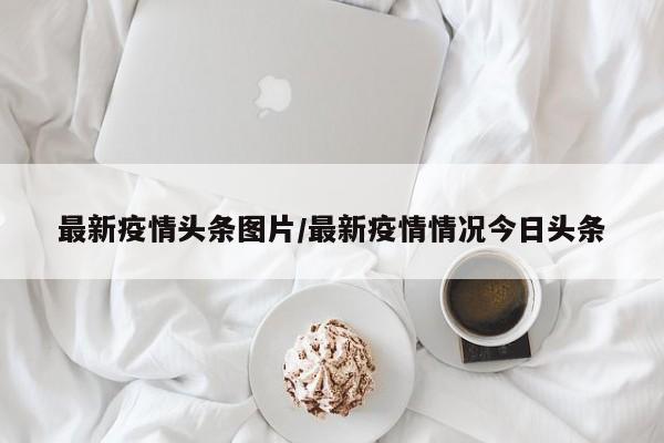 最新疫情头条图片/最新疫情情况今日头条